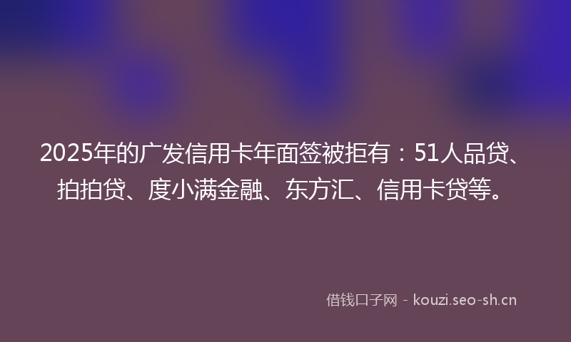 2025年的广发信用卡年面签被拒有：51人品贷、拍拍贷、度小满金融、东方汇、信用卡贷等。