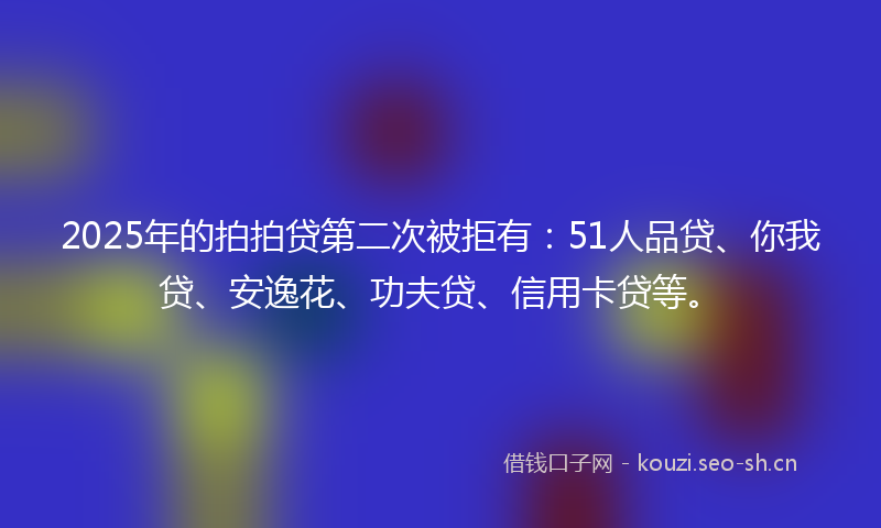 2025年的拍拍贷第二次被拒有：51人品贷、你我贷、安逸花、功夫贷、信用卡贷等。
