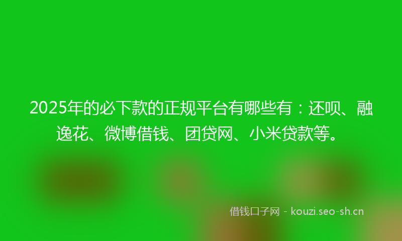 2025年的必下款的正规平台有哪些有：还呗、融逸花、微博借钱、团贷网、小米贷款等。