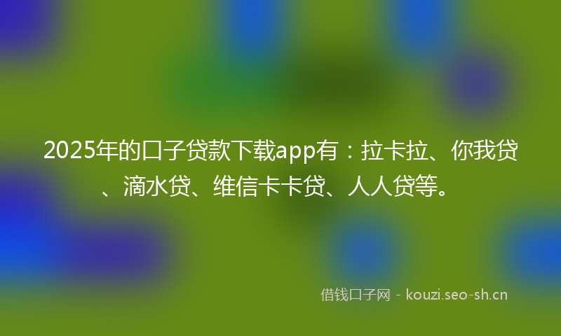 2025年的口子贷款下载app有：拉卡拉、你我贷、滴水贷、维信卡卡贷、人人贷等。