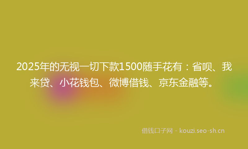 2025年的无视一切下款1500随手花有：省呗、我来贷、小花钱包、微博借钱、京东金融等。