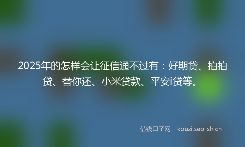 2025年的怎样会让征信通不过有：好期贷、拍拍贷、替你还、小米贷款、平安i贷等。