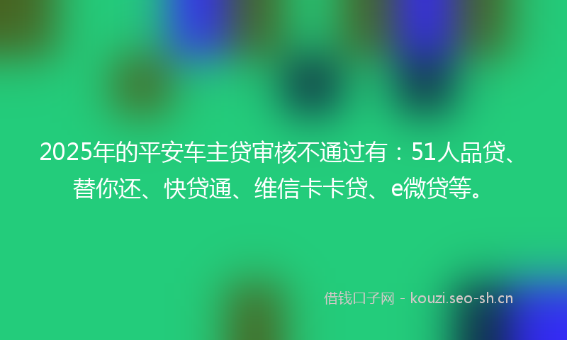 2025年的平安车主贷审核不通过有：51人品贷、替你还、快贷通、维信卡卡贷、e微贷等。