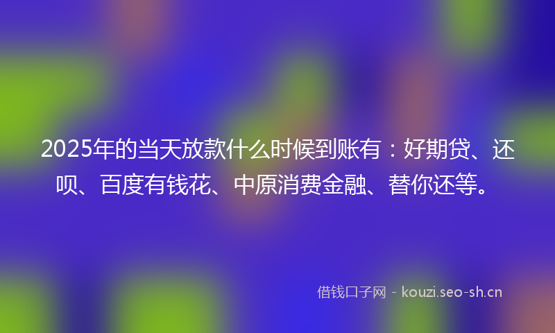 2025年的当天放款什么时候到账有：好期贷、还呗、百度有钱花、中原消费金融、替你还等。