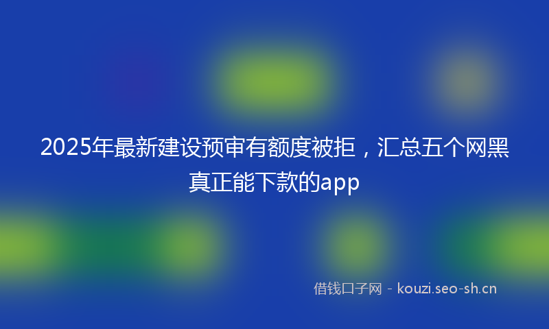 2025年最新建设预审有额度被拒，汇总五个网黑真正能下款的app
