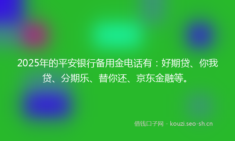 2025年的平安银行备用金电话有：好期贷、你我贷、分期乐、替你还、京东金融等。