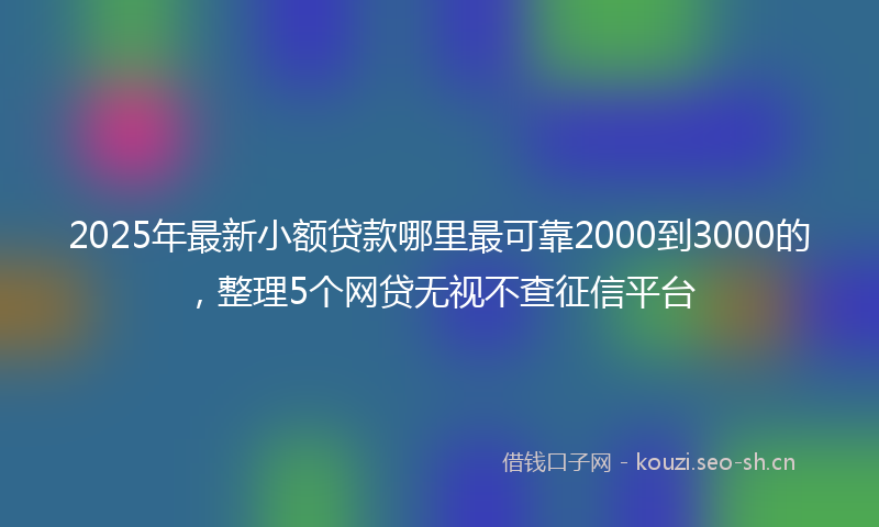 2025年最新小额贷款哪里最可靠2000到3000的，整理5个网贷无视不查征信平台