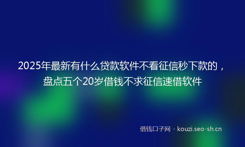 2025年最新有什么贷款软件不看征信秒下款的，盘点五个20岁借钱不求征信速借软件