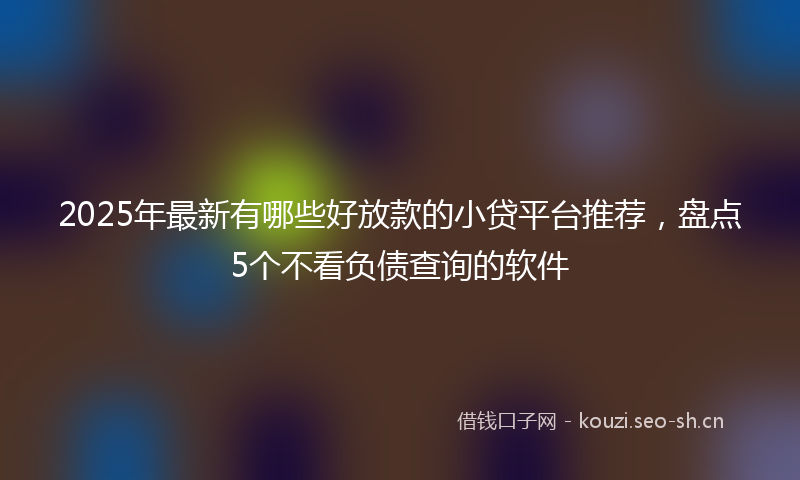 2025年最新有哪些好放款的小贷平台推荐，盘点5个不看负债查询的软件