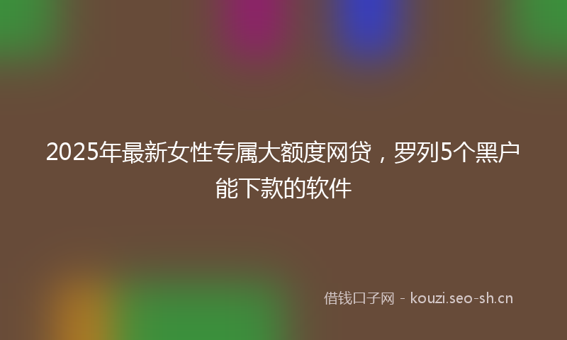 2025年最新女性专属大额度网贷，罗列5个黑户能下款的软件