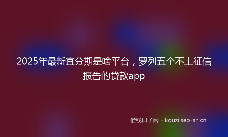 2025年最新宜分期是啥平台，罗列五个不上征信报告的贷款app