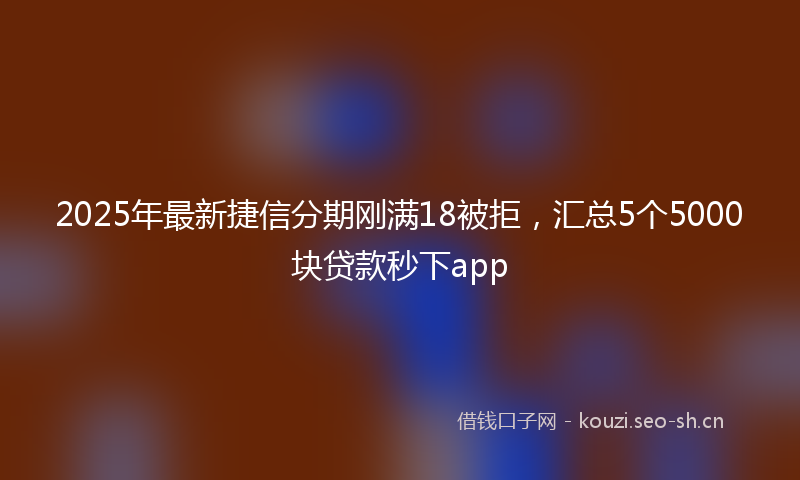 2025年最新捷信分期刚满18被拒，汇总5个5000块贷款秒下app