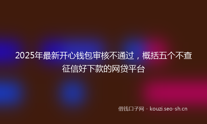 2025年最新开心钱包审核不通过，概括五个不查征信好下款的网贷平台