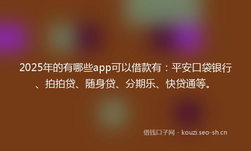 2025年的有哪些app可以借款有：平安口袋银行、拍拍贷、随身贷、分期乐、快贷通等。