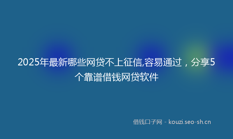 2025年最新哪些网贷不上征信,容易通过，分享5个靠谱借钱网贷软件