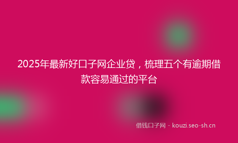 2025年最新好口子网企业贷，梳理五个有逾期借款容易通过的平台