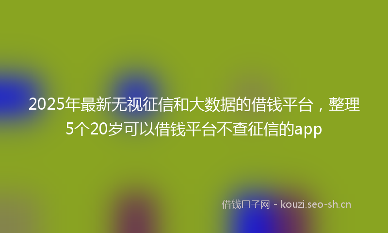 2025年最新无视征信和大数据的借钱平台，整理5个20岁可以借钱平台不查征信的app