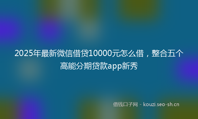 2025年最新微信借贷10000元怎么借，整合五个高能分期贷款app新秀