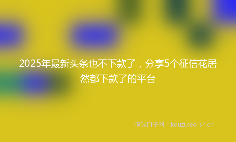 2025年最新头条也不下款了，分享5个征信花居然都下款了的平台