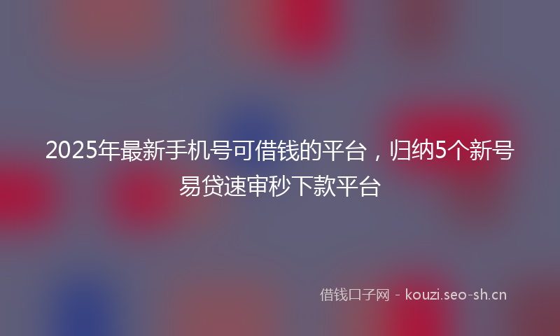 2025年最新手机号可借钱的平台，归纳5个新号易贷速审秒下款平台
