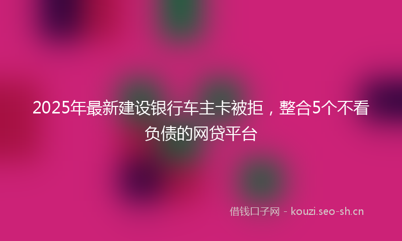 2025年最新建设银行车主卡被拒，整合5个不看负债的网贷平台