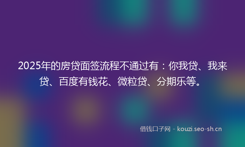 2025年的房贷面签流程不通过有：你我贷、我来贷、百度有钱花、微粒贷、分期乐等。