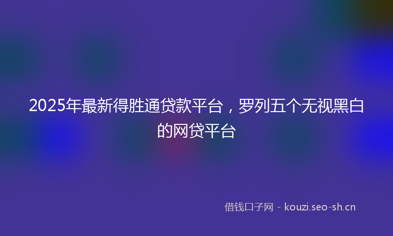 2025年最新得胜通贷款平台，罗列五个无视黑白的网贷平台