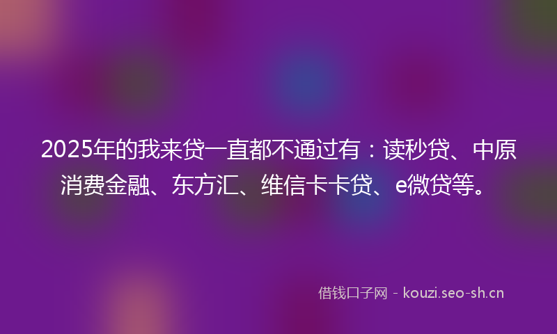 2025年的我来贷一直都不通过有：读秒贷、中原消费金融、东方汇、维信卡卡贷、e微贷等。