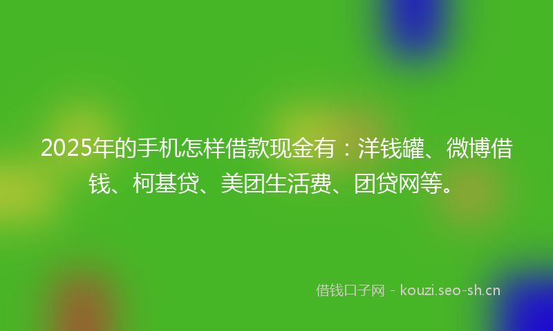 2025年的手机怎样借款现金有：洋钱罐、微博借钱、柯基贷、美团生活费、团贷网等。