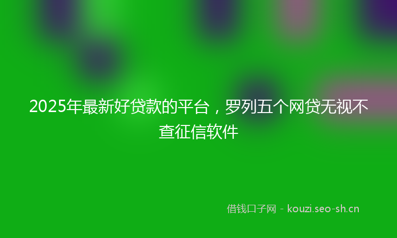2025年最新好贷款的平台，罗列五个网贷无视不查征信软件