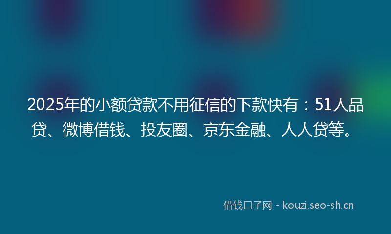 2025年的小额贷款不用征信的下款快有：51人品贷、微博借钱、投友圈、京东金融、人人贷等。