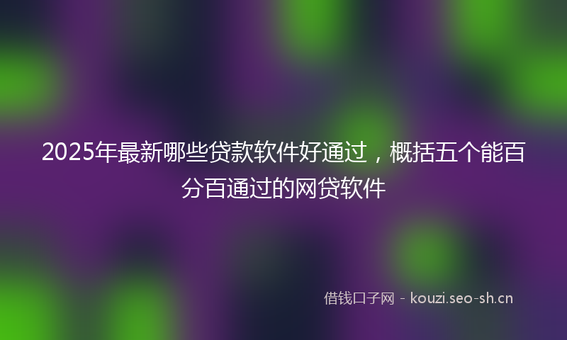 2025年最新哪些贷款软件好通过，概括五个能百分百通过的网贷软件