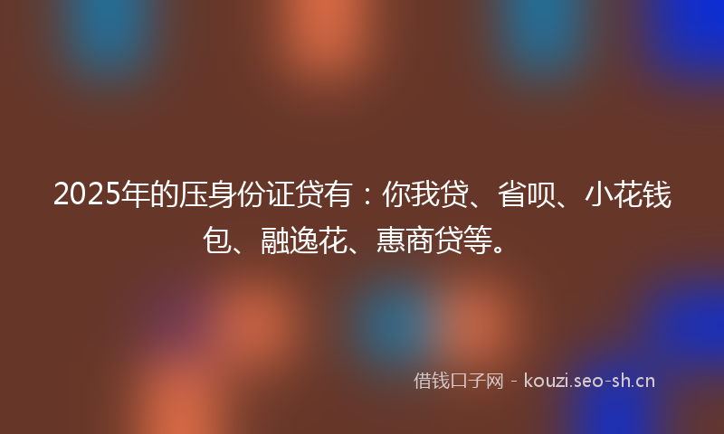2025年的压身份证贷有：你我贷、省呗、小花钱包、融逸花、惠商贷等。