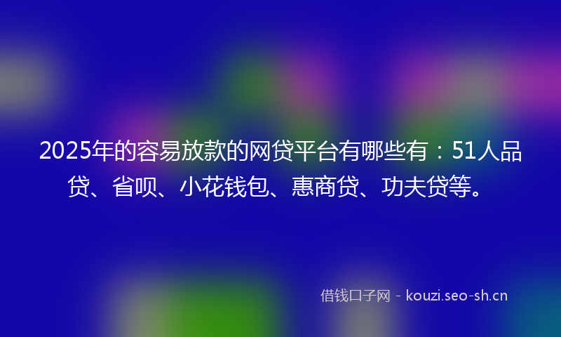 2025年的容易放款的网贷平台有哪些有：51人品贷、省呗、小花钱包、惠商贷、功夫贷等。