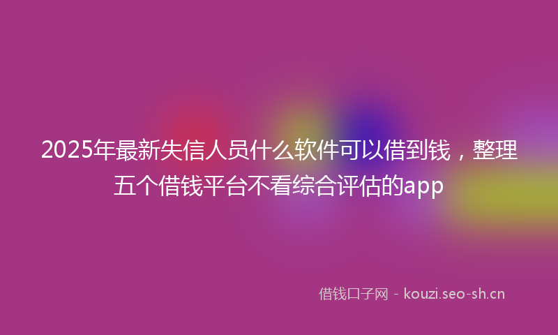 2025年最新失信人员什么软件可以借到钱，整理五个借钱平台不看综合评估的app