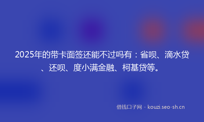 2025年的带卡面签还能不过吗有：省呗、滴水贷、还呗、度小满金融、柯基贷等。
