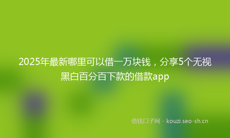2025年最新哪里可以借一万块钱，分享5个无视黑白百分百下款的借款app