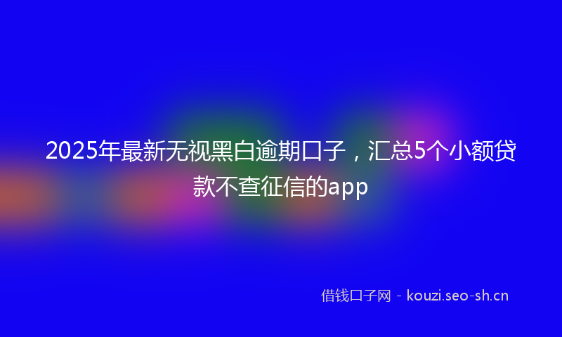 2025年最新无视黑白逾期口子，汇总5个小额贷款不查征信的app