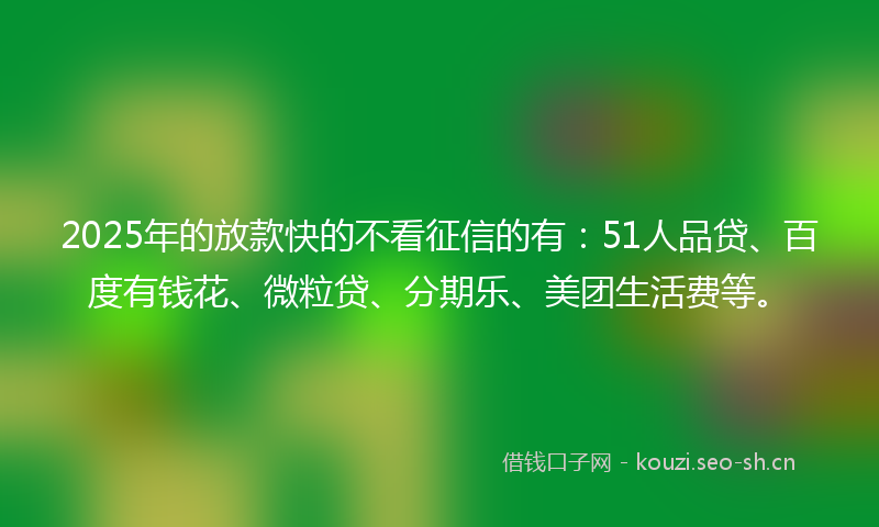 2025年的放款快的不看征信的有：51人品贷、百度有钱花、微粒贷、分期乐、美团生活费等。