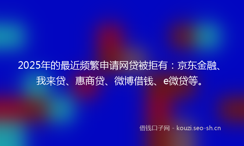 2025年的最近频繁申请网贷被拒有：京东金融、我来贷、惠商贷、微博借钱、e微贷等。