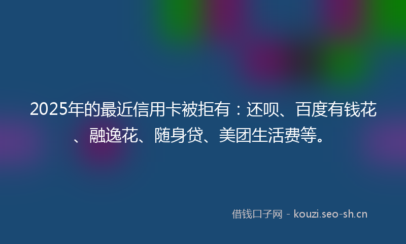 2025年的最近信用卡被拒有：还呗、百度有钱花、融逸花、随身贷、美团生活费等。