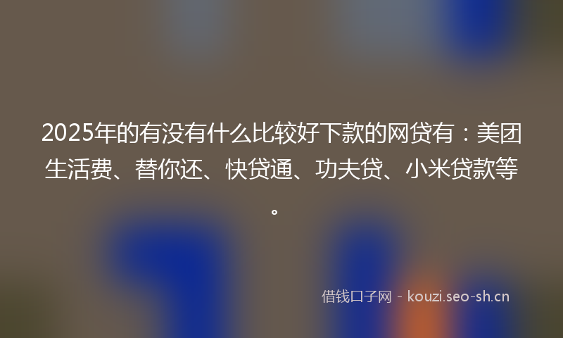 2025年的有没有什么比较好下款的网贷有：美团生活费、替你还、快贷通、功夫贷、小米贷款等。