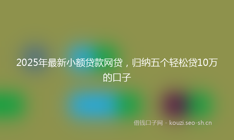 2025年最新小额贷款网贷，归纳五个轻松贷10万的口子