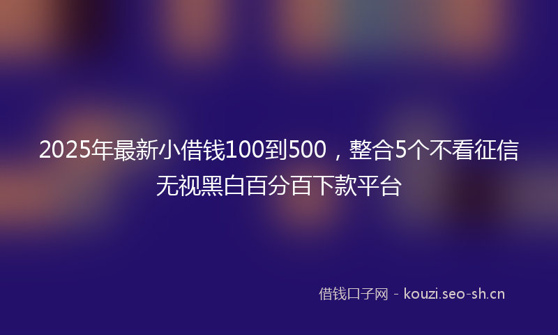 2025年最新小借钱100到500，整合5个不看征信无视黑白百分百下款平台