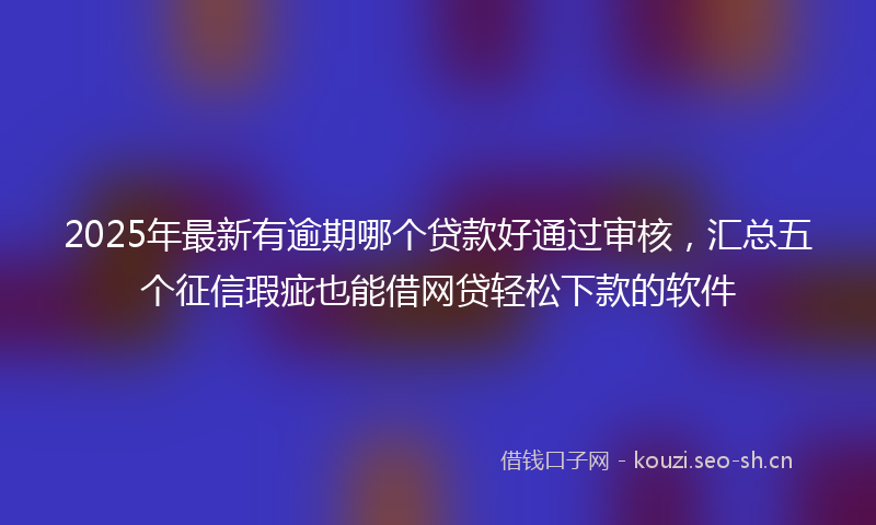 2025年最新有逾期哪个贷款好通过审核，汇总五个征信瑕疵也能借网贷轻松下款的软件