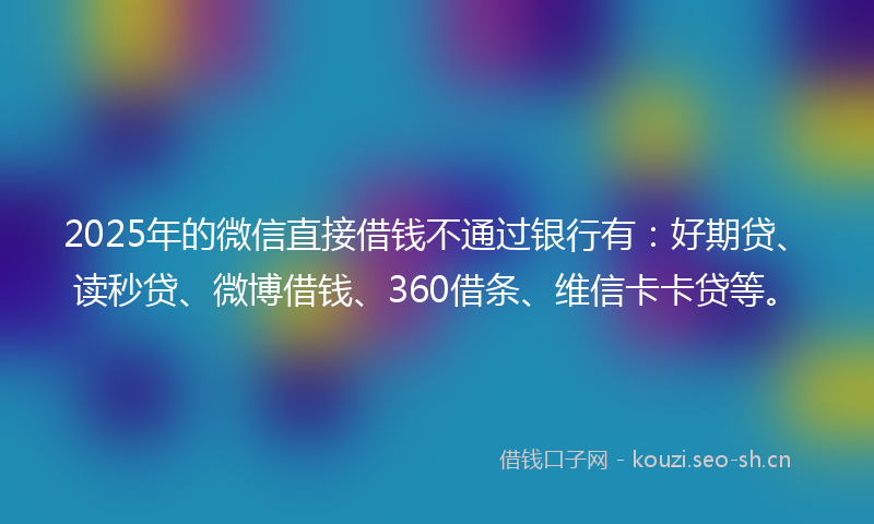 2025年的微信直接借钱不通过银行有：好期贷、读秒贷、微博借钱、360借条、维信卡卡贷等。