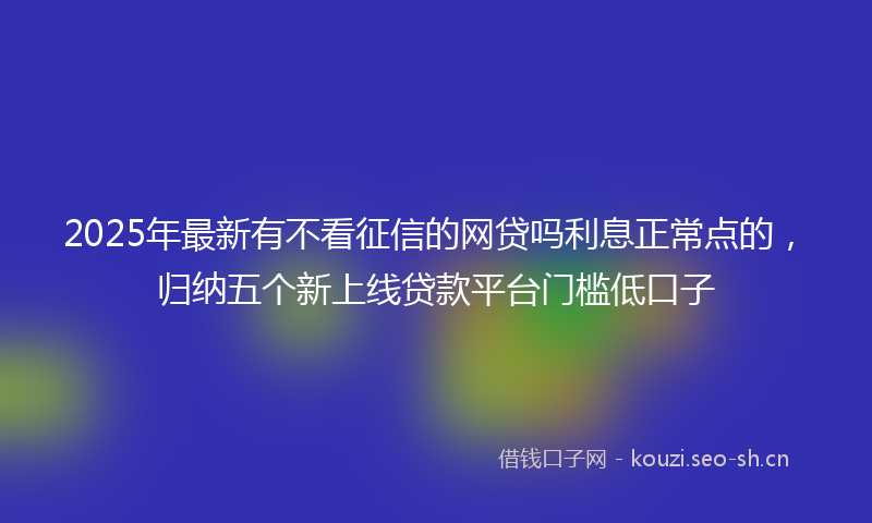 2025年最新有不看征信的网贷吗利息正常点的，归纳五个新上线贷款平台门槛低口子