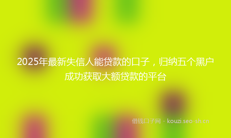 2025年最新失信人能贷款的口子,归纳五个黑户成功获取大额贷款的平台