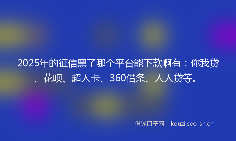 2025年的征信黑了哪个平台能下款啊有：你我贷、花呗、超人卡、360借条、人人贷等。
