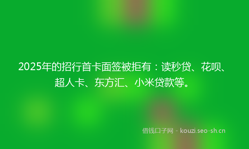 2025年的招行首卡面签被拒有：读秒贷、花呗、超人卡、东方汇、小米贷款等。